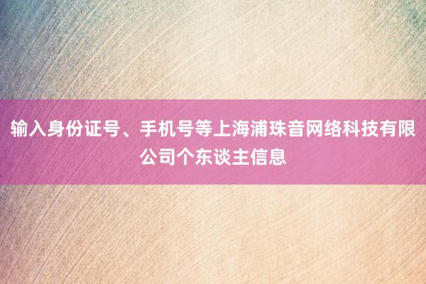 输入身份证号、手机号等上海浦珠音网络科技有限公司个东谈主信息